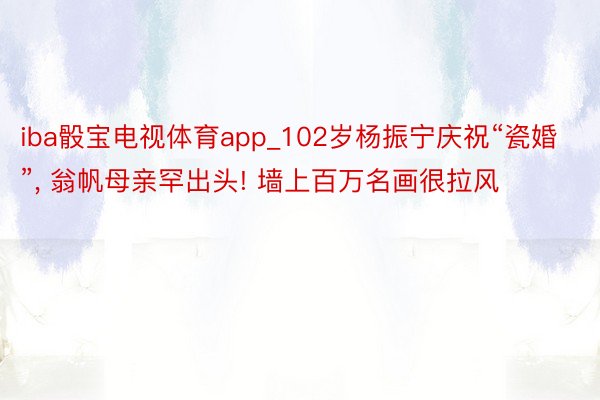 iba骰宝电视体育app_102岁杨振宁庆祝“瓷婚”, 翁帆母亲罕出头! 墙上百万名画很拉风