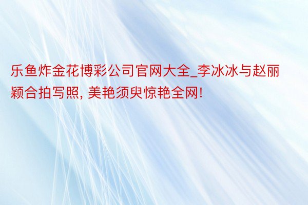 乐鱼炸金花博彩公司官网大全_李冰冰与赵丽颖合拍写照， 美艳须臾惊艳全网!