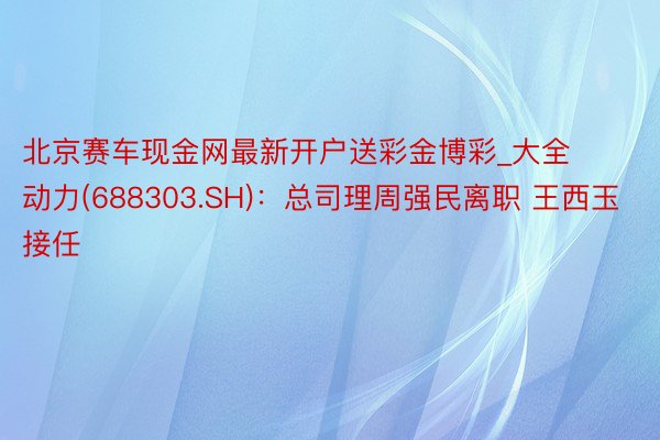 北京赛车现金网最新开户送彩金博彩_大全动力(688303.SH)：总司理周强民离职 王西玉接任