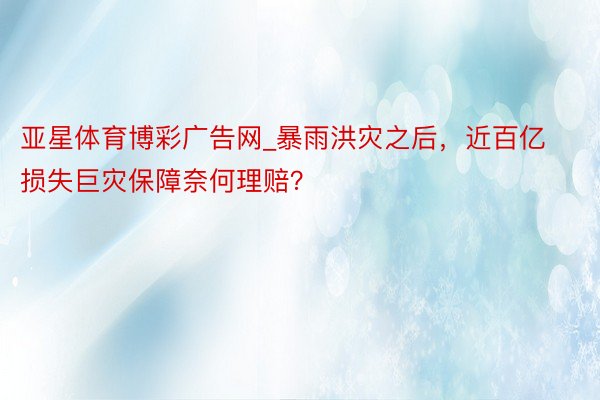 亚星体育博彩广告网_暴雨洪灾之后，近百亿损失巨灾保障奈何理赔？