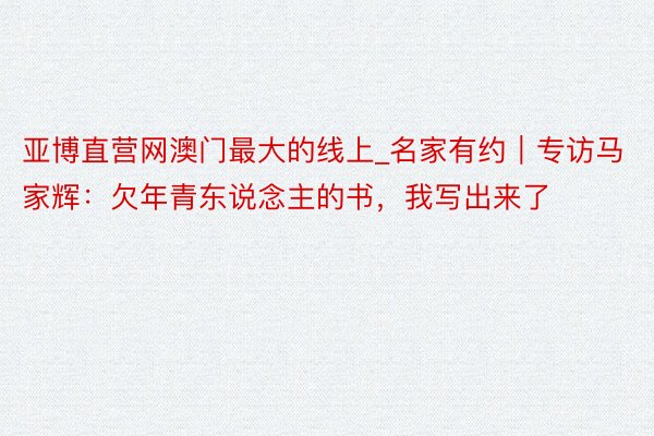 亚博直营网澳门最大的线上_名家有约｜专访马家辉：欠年青东说念主的书，我写出来了