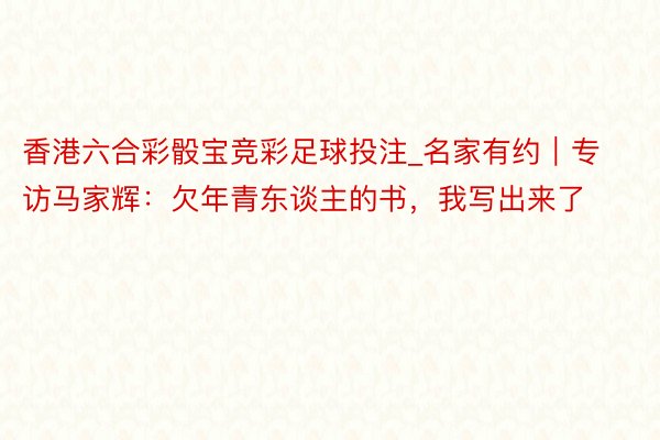 香港六合彩骰宝竞彩足球投注_名家有约｜专访马家辉：欠年青东谈主的书，我写出来了