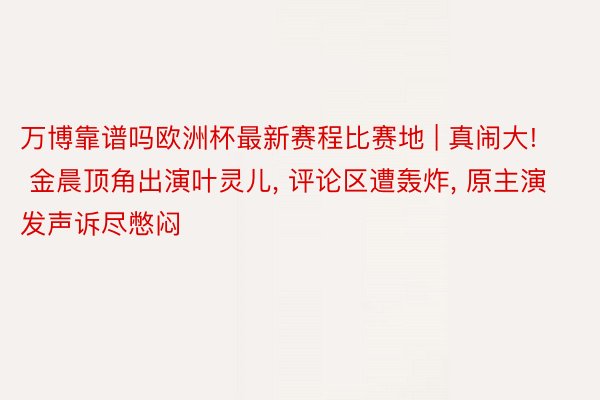 万博靠谱吗欧洲杯最新赛程比赛地 | 真闹大! 金晨顶角出演叶灵儿, 评论区遭轰炸, 原主演发声诉尽憋闷