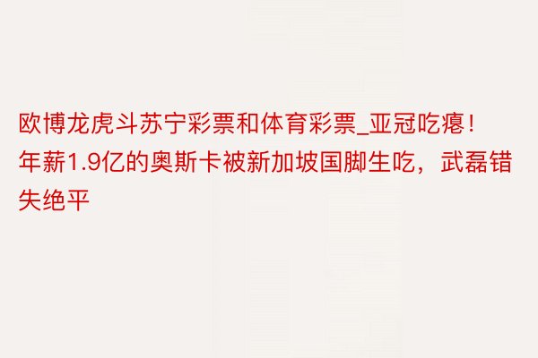 欧博龙虎斗苏宁彩票和体育彩票_亚冠吃瘪！年薪1.9亿的奥斯卡被新加坡国脚生吃，武磊错失绝平