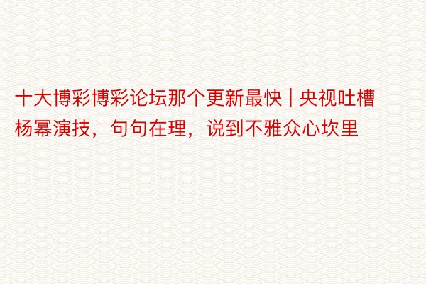 十大博彩博彩论坛那个更新最快 | 央视吐槽杨幂演技，句句在理，说到不雅众心坎里
