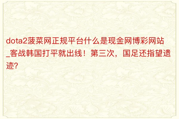 dota2菠菜网正规平台什么是现金网博彩网站_客战韩国打平就出线！第三次，国足还指望遗迹？