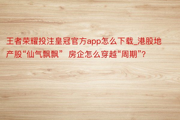 王者荣耀投注皇冠官方app怎么下载_港股地产股“仙气飘飘”  房企怎么穿越“周期”？