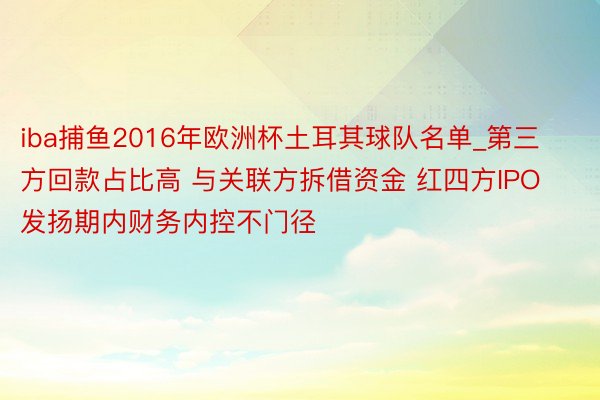 iba捕鱼2016年欧洲杯土耳其球队名单_第三方回款占比高 与关联方拆借资金 红四方IPO发扬期内财务内控不门径