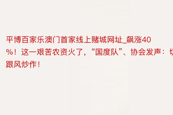 平博百家乐澳门首家线上赌城网址_飙涨40%！这一艰苦农资火了，“国度队”、协会发声：切忌跟风炒作！
