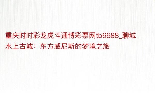 重庆时时彩龙虎斗通博彩票网tb6688_聊城水上古城：东方威尼斯的梦境之旅