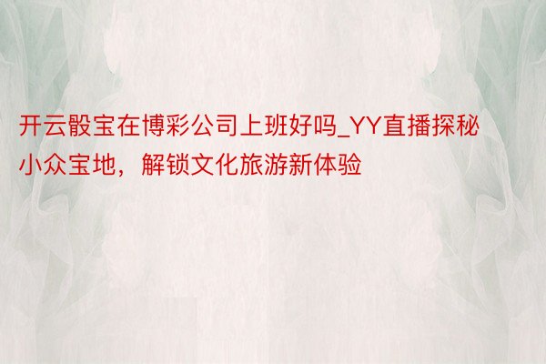 开云骰宝在博彩公司上班好吗_YY直播探秘小众宝地，解锁文化旅游新体验