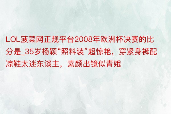 LOL菠菜网正规平台2008年欧洲杯决赛的比分是_35岁杨颖“照料装”超惊艳，穿紧身裤配凉鞋太迷东谈主，素颜出镜似青娥