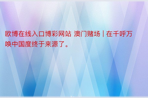 欧博在线入口博彩网站 澳门赌场 | 在千呼万唤中国度终于来源了。