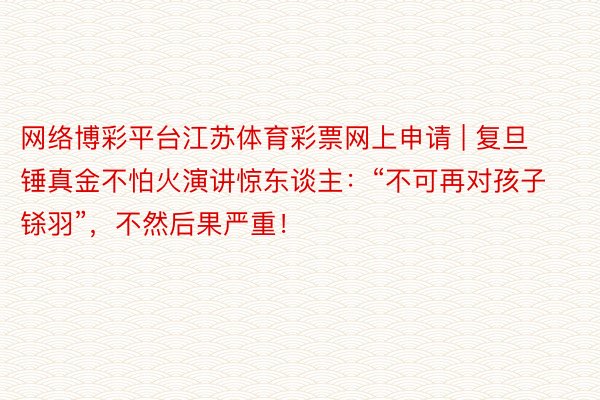 网络博彩平台江苏体育彩票网上申请 | 复旦锤真金不怕火演讲惊东谈主：“不可再对孩子铩羽”，不然后果严重！