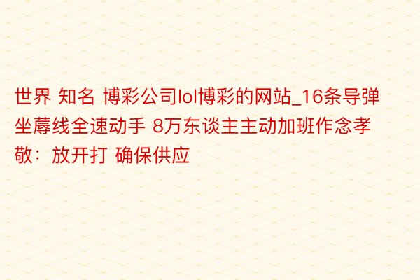 世界 知名 博彩公司lol博彩的网站_16条导弹坐蓐线全速动手 8万东谈主主动加班作念孝敬：放开打 确保供应