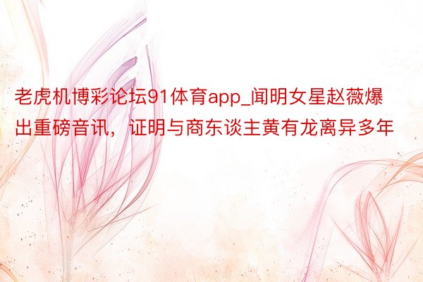 老虎机博彩论坛91体育app_闻明女星赵薇爆出重磅音讯，证明与商东谈主黄有龙离异多年