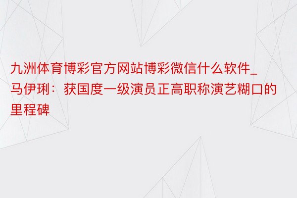 九洲体育博彩官方网站博彩微信什么软件_马伊琍：获国度一级演员正高职称演艺糊口的里程碑