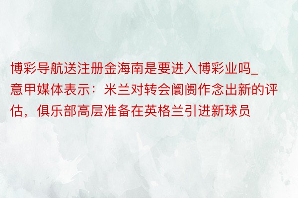 博彩导航送注册金海南是要进入博彩业吗_意甲媒体表示：米兰对转会阛阓作念出新的评估，俱乐部高层准备在英格兰引进新球员