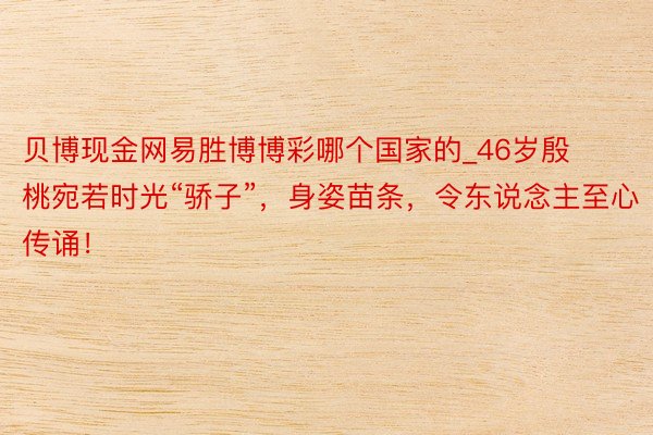 贝博现金网易胜博博彩哪个国家的_46岁殷桃宛若时光“骄子”，身姿苗条，令东说念主至心传诵！