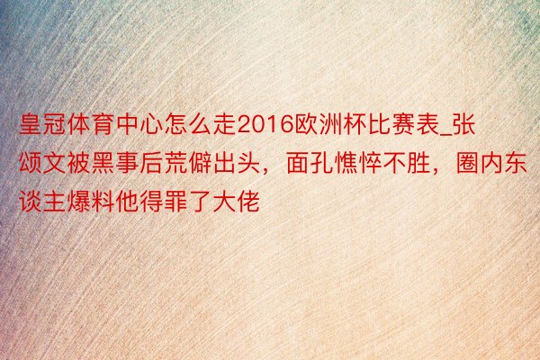 皇冠体育中心怎么走2016欧洲杯比赛表_张颂文被黑事后荒僻出头，面孔憔悴不胜，圈内东谈主爆料他得罪了大佬