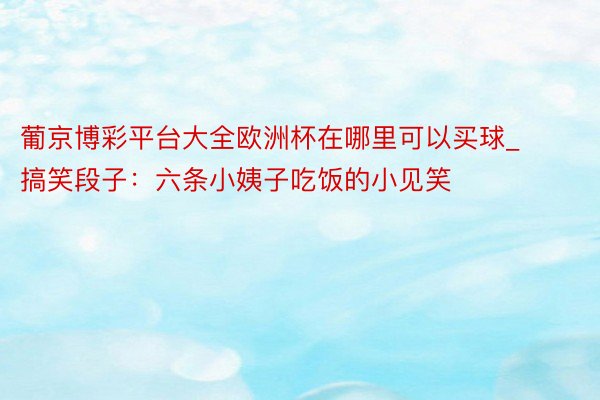 葡京博彩平台大全欧洲杯在哪里可以买球_搞笑段子：六条小姨子吃饭的小见笑