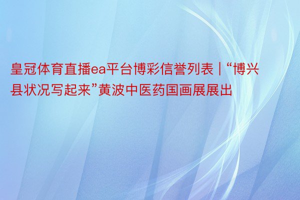皇冠体育直播ea平台博彩信誉列表 | “博兴县状况写起来”黄波中医药国画展展出