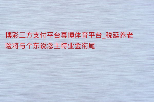 博彩三方支付平台尊博体育平台_税延养老险将与个东说念主待业金衔尾