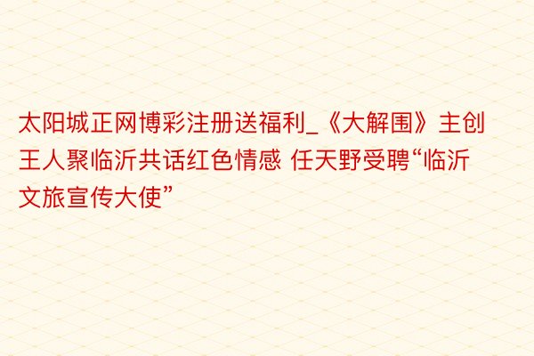 太阳城正网博彩注册送福利_《大解围》主创王人聚临沂共话红色情感 任天野受聘“临沂文旅宣传大使”