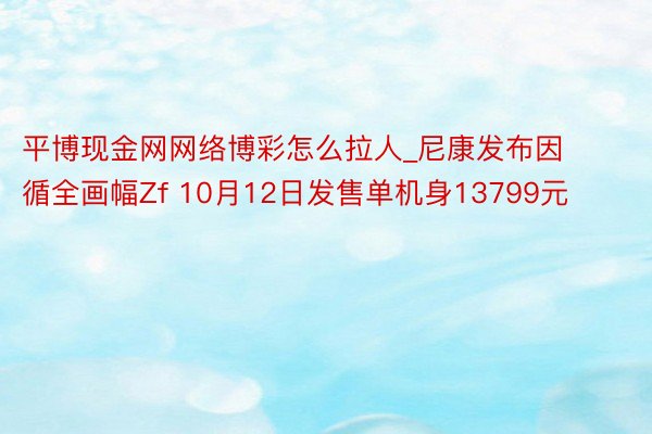 平博现金网网络博彩怎么拉人_尼康发布因循全画幅Zf 10月12日发售单机身13799元